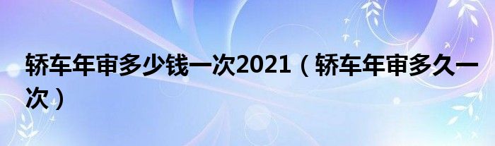 轿车年审多少钱一次2021（轿车年审多久一次）