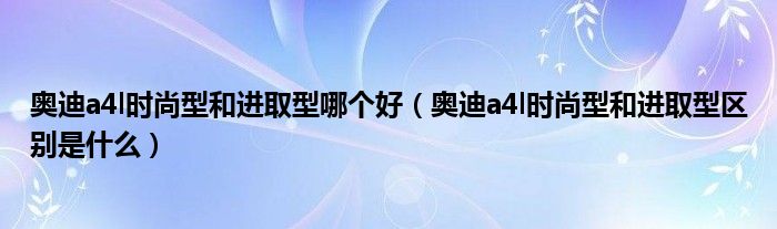 奥迪a4l时尚型和进取型哪个好（奥迪a4l时尚型和进取型区别是什么）