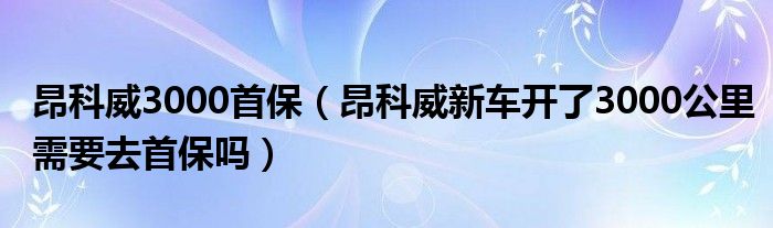 昂科威3000首保（昂科威新车开了3000公里需要去首保吗）