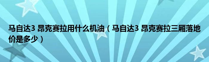 马自达3 昂克赛拉用什么机油（马自达3 昂克赛拉三厢落地价是多少）